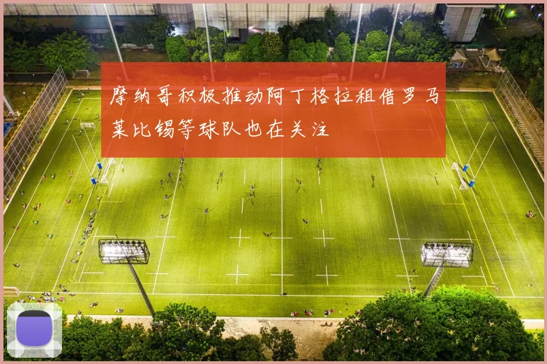 摩纳哥积极推动阿丁格拉租借罗马莱比锡等球队也在关注