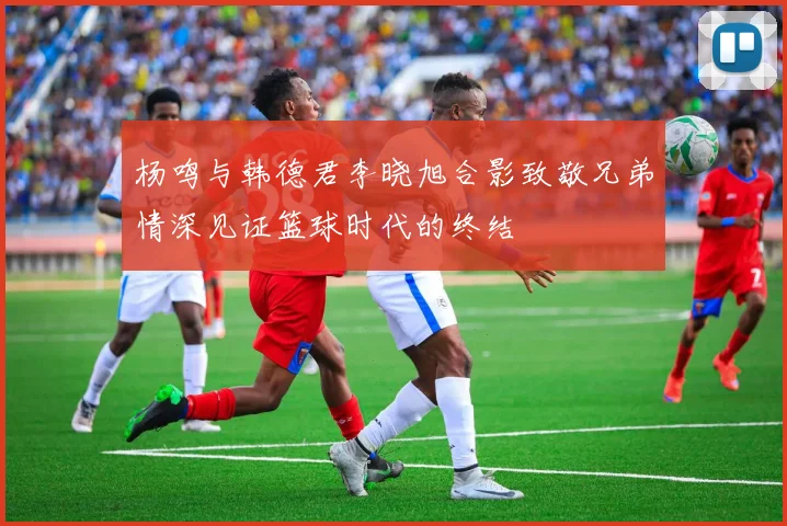 杨鸣与韩德君李晓旭合影致敬兄弟情深见证篮球时代的终结