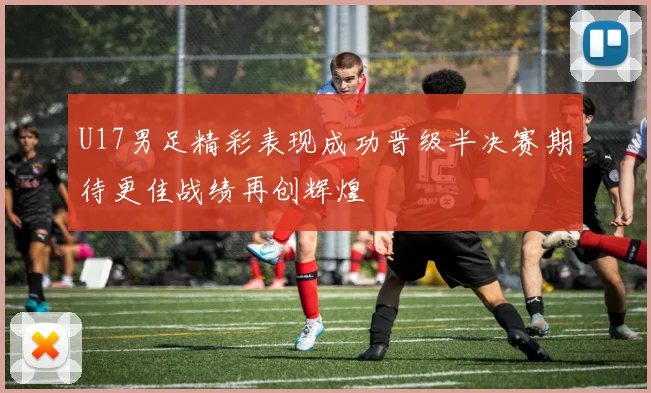 U17男足精彩表现成功晋级半决赛期待更佳战绩再创辉煌