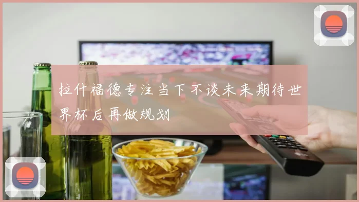 拉什福德专注当下不谈未来期待世界杯后再做规划