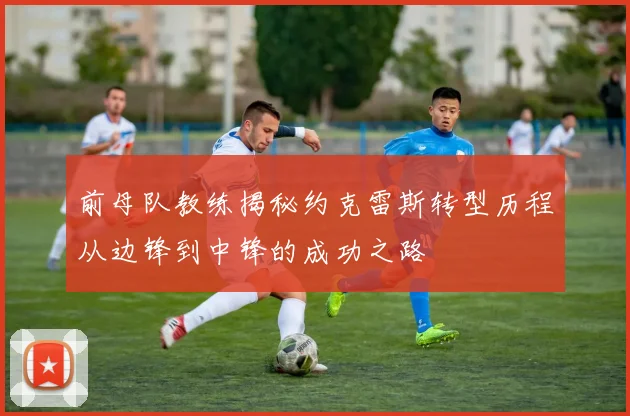 前母队教练揭秘约克雷斯转型历程从边锋到中锋的成功之路
