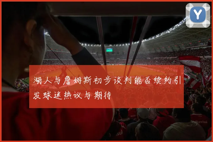 湖人与詹姆斯初步谈判能否续约引发球迷热议与期待