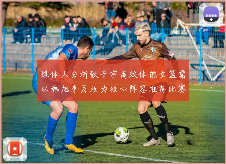 媒体人分析张子宇高效体能女篮需以韩旭李月汝为核心阵容准备比赛
