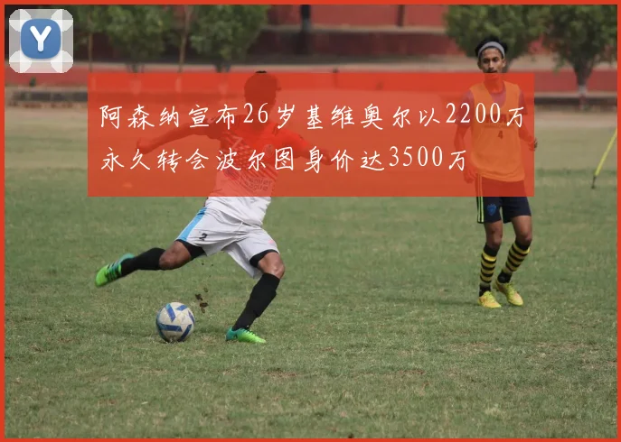 阿森纳宣布26岁基维奥尔以2200万永久转会波尔图身价达3500万