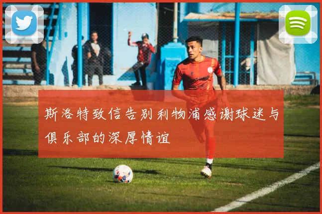 斯洛特致信告别利物浦感谢球迷与俱乐部的深厚情谊