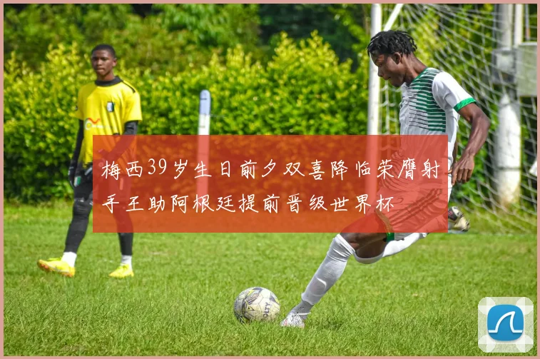 梅西39岁生日前夕双喜降临荣膺射手王助阿根廷提前晋级世界杯