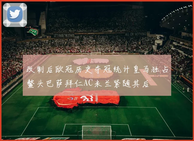 改制后欧冠历史夺冠统计皇马独占鳌头巴萨拜仁AC米兰紧随其后