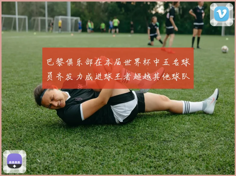 巴黎俱乐部在本届世界杯中五名球员齐发力成进球王者超越其他球队
