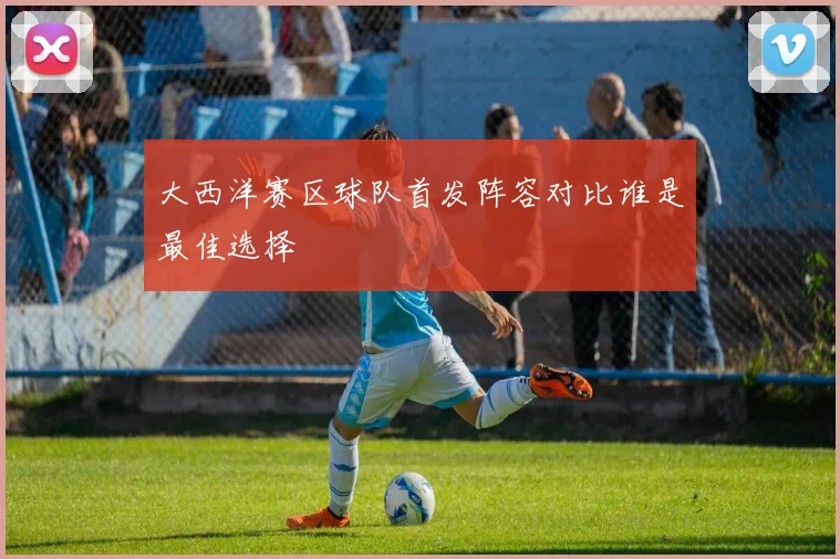 大西洋赛区球队首发阵容对比谁是最佳选择