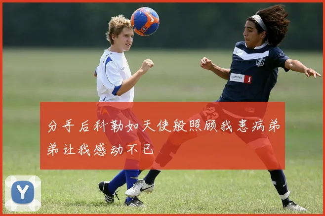 分手后科勒如天使般照顾我患病弟弟让我感动不已