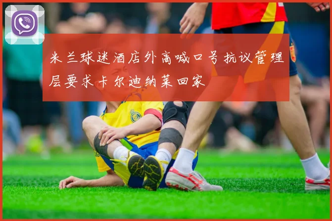 米兰球迷酒店外高喊口号抗议管理层要求卡尔迪纳莱回家