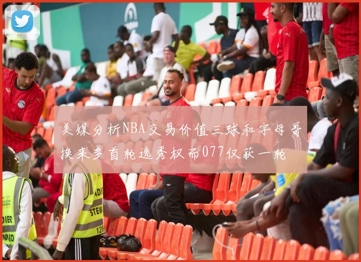 美媒分析NBA交易价值三球和字母哥换来多首轮选秀权而077仅获一轮