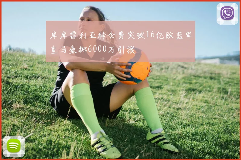 库库雷利亚转会费突破16亿欧蓝军皇马豪掷6000万引援